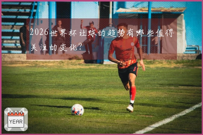 2026世界杯让球的趋势有哪些值得关注的变化？