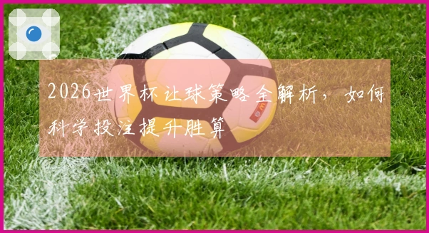 2026世界杯让球策略全解析，如何科学投注提升胜算