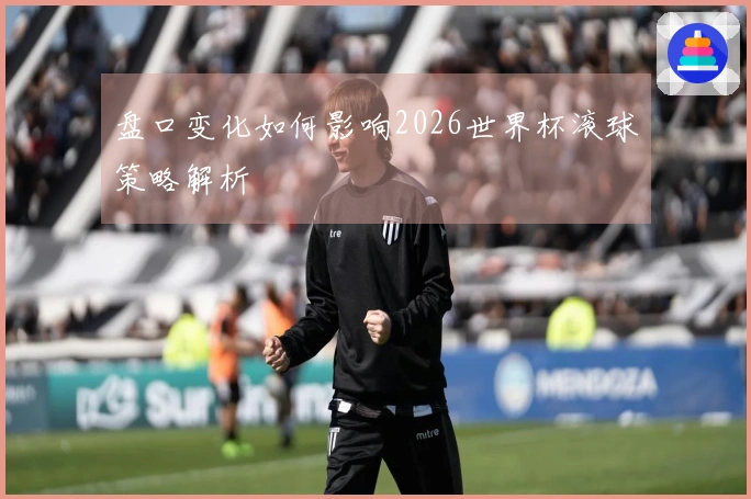 盘口变化如何影响2026世界杯滚球策略解析