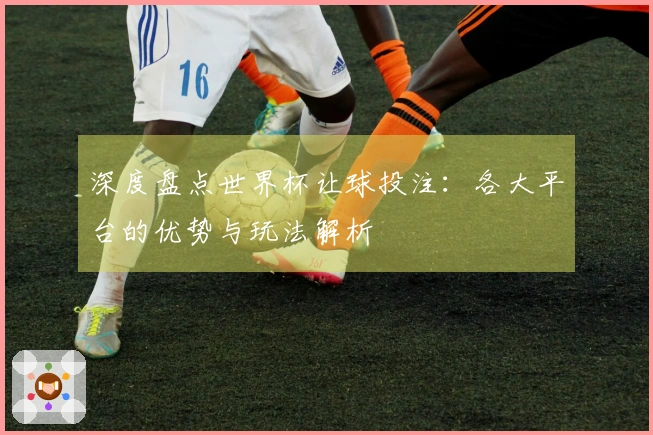 深度盘点世界杯让球投注：各大平台的优势与玩法解析