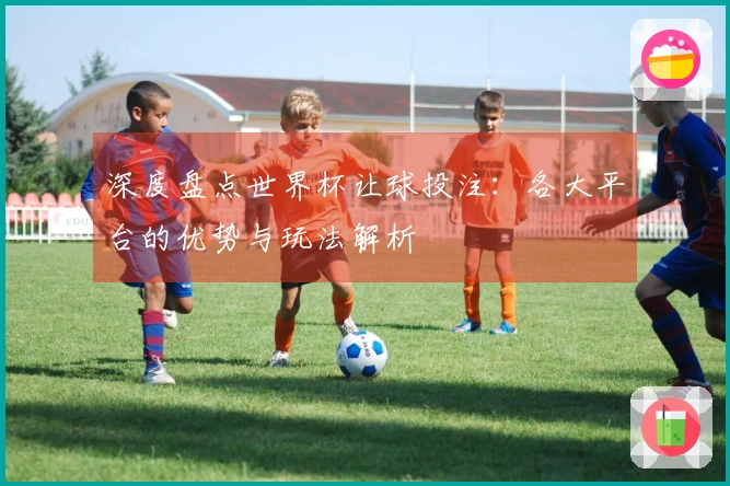 深度盘点世界杯让球投注：各大平台的优势与玩法解析