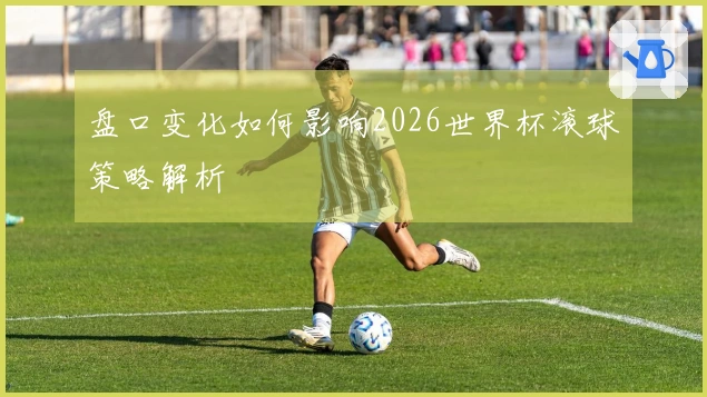 盘口变化如何影响2026世界杯滚球策略解析