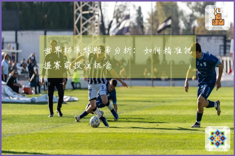 世界杯滚球赔率分析：如何精准把握赛前投注机会